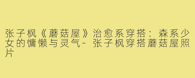 张子枫《蘑菇屋》治愈系穿搭:森系少女的慵懒与灵气-张子枫穿搭蘑菇屋照片