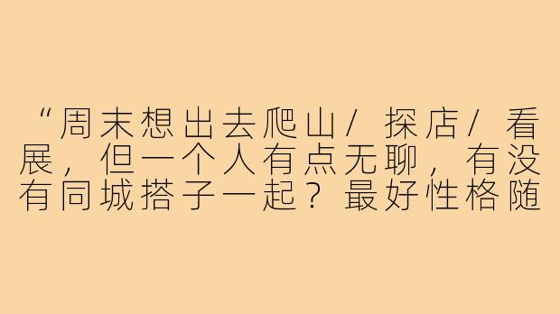 “周末想出去爬山/探店/看展，但一个人有点无聊，有没有同城搭子一起？最好性格随和、不鸽不尬聊的，求捡走～”