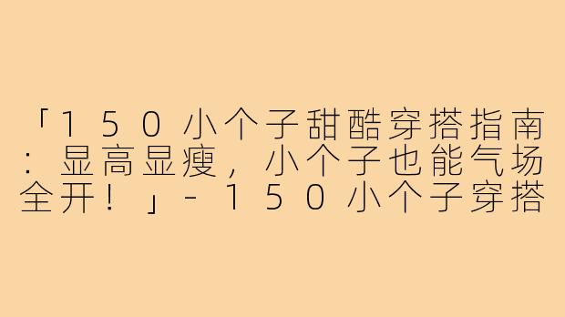 「150小个子甜酷穿搭指南：显高显瘦，小个子也能气场全开！」-150小个子穿搭博主甜酷