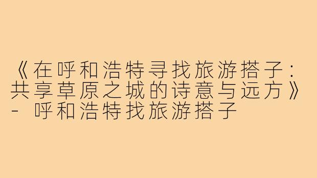 《在呼和浩特寻找旅游搭子：共享草原之城的诗意与远方》