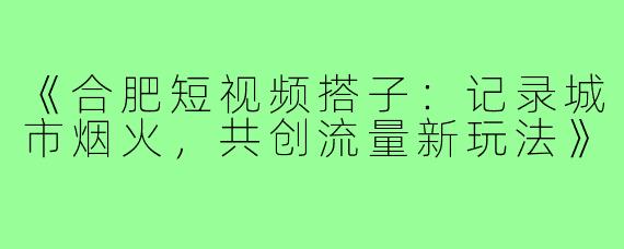 《合肥短视频搭子：记录城市烟火，共创流量新玩法》