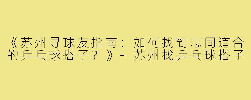 《苏州寻球友指南：如何找到志同道合的乒乓球搭子？》-苏州找乒乓球搭子