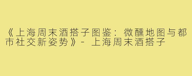 《上海周末酒搭子图鉴：微醺地图与都市社交新姿势》-上海周末酒搭子