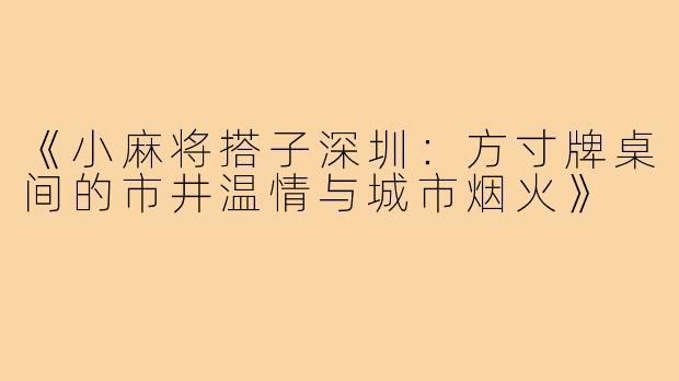 《小麻将搭子深圳：方寸牌桌间的市井温情与城市烟火》
