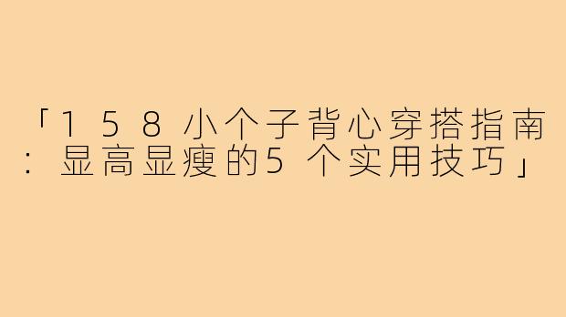 「158小个子背心穿搭指南：显高显瘦的5个实用技巧」