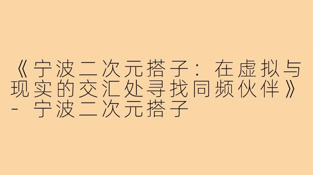 《宁波二次元搭子：在虚拟与现实的交汇处寻找同频伙伴》-宁波二次元搭子