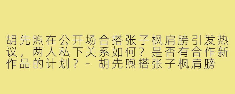 胡先煦在公开场合搭张子枫肩膀引发热议，两人私下关系如何？是否有合作新作品的计划？