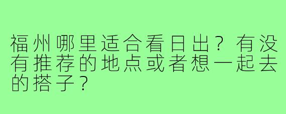 福州哪里适合看日出？有没有推荐的地点或者想一起去的搭子？
