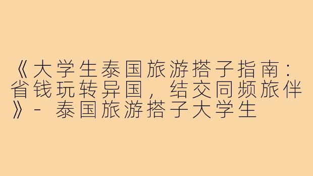 《大学生泰国旅游搭子指南：省钱玩转异国，结交同频旅伴》-泰国旅游搭子大学生