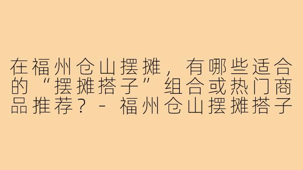 在福州仓山摆摊,有哪些适合的“摆摊搭子”组合或热门商品推荐?-福州仓山摆摊搭子