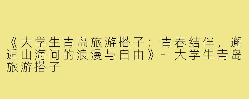 《大学生青岛旅游搭子：青春结伴，邂逅山海间的浪漫与自由》-大学生青岛旅游搭子