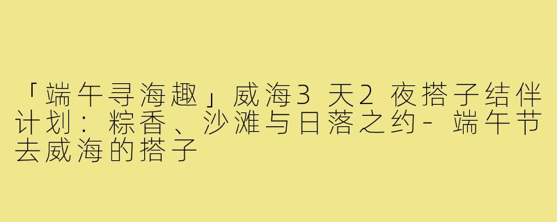 「端午寻海趣」威海3天2夜搭子结伴计划：粽香、沙滩与日落之约-端午节去威海的搭子