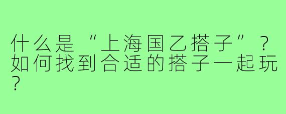 什么是“上海国乙搭子”?如何找到合适的搭子一起玩?