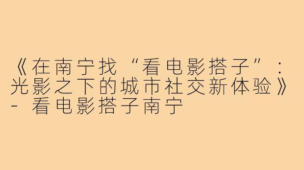 《在南宁找“看电影搭子”：光影之下的城市社交新体验》-看电影搭子南宁