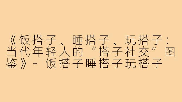 《饭搭子、睡搭子、玩搭子：当代年轻人的“搭子社交”图鉴》-饭搭子睡搭子玩搭子