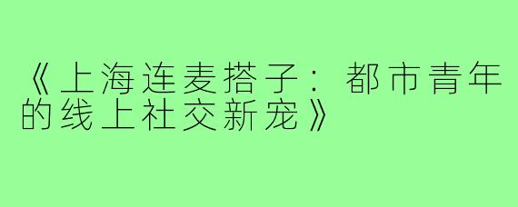 《上海连麦搭子：都市青年的线上社交新宠》