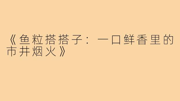 《鱼粒搭搭子:一口鲜香里的市井烟火》
