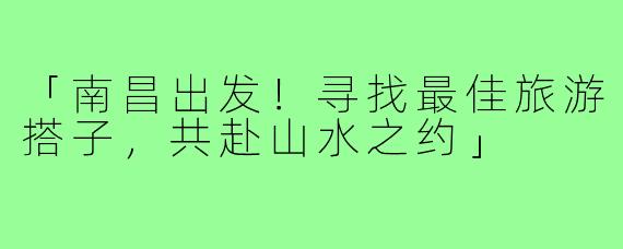 「南昌出发！寻找最佳旅游搭子，共赴山水之约」