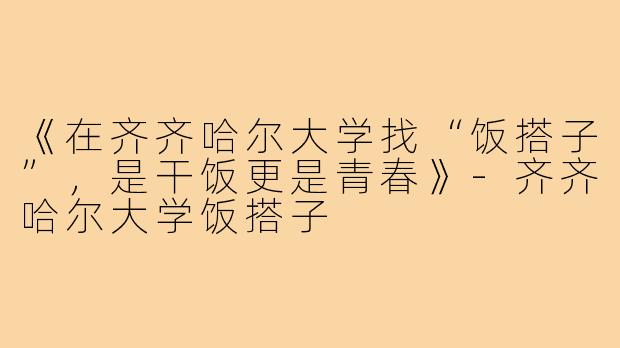 《在齐齐哈尔大学找“饭搭子”，是干饭更是青春》-齐齐哈尔大学饭搭子