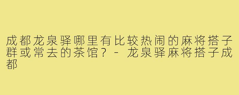 成都龙泉驿哪里有比较热闹的麻将搭子群或常去的茶馆?-龙泉驿麻将搭子成都
