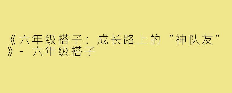 《六年级搭子：成长路上的“神队友”》-六年级搭子