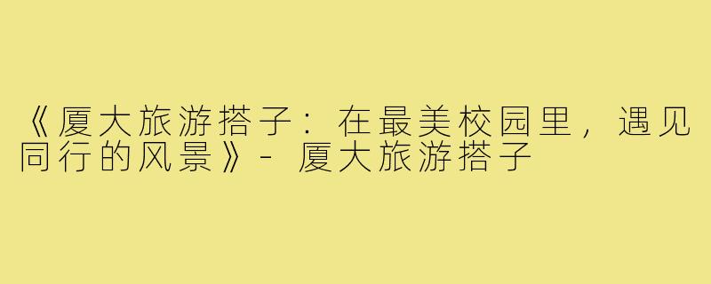 《厦大旅游搭子：在最美校园里，遇见同行的风景》-厦大旅游搭子