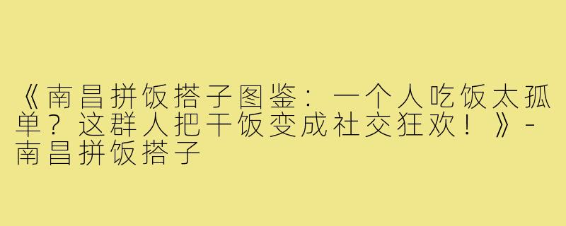《南昌拼饭搭子图鉴：一个人吃饭太孤单？这群人把干饭变成社交狂欢！》-南昌拼饭搭子