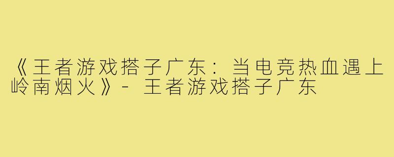 《王者游戏搭子广东：当电竞热血遇上岭南烟火》-王者游戏搭子广东