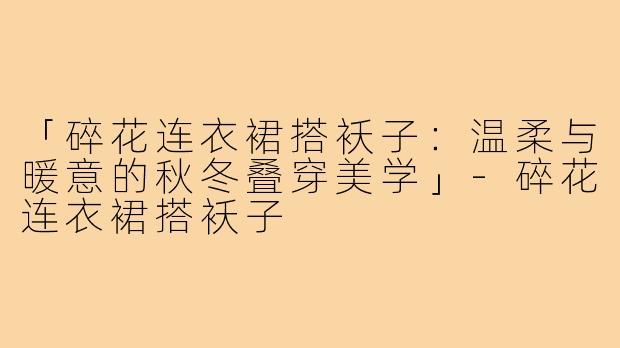「碎花连衣裙搭袄子：温柔与暖意的秋冬叠穿美学」-碎花连衣裙搭袄子
