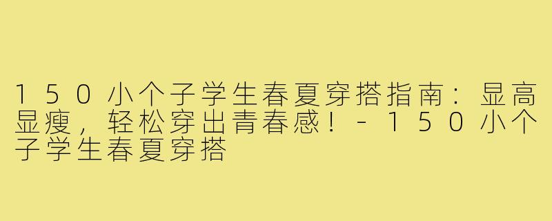 150小个子学生春夏穿搭指南：显高显瘦，轻松穿出青春感！-150小个子学生春夏穿搭