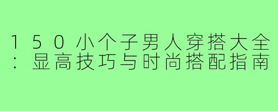 150小个子男人穿搭大全：显高技巧与时尚搭配指南