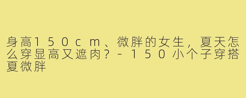 身高150cm、微胖的女生,夏天怎么穿显高又遮肉?-150小个子穿搭夏微胖