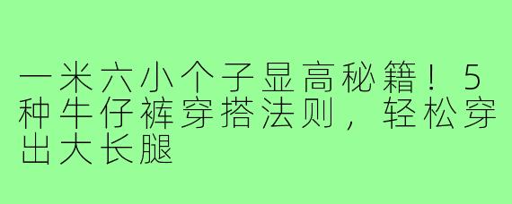 一米六小个子显高秘籍！5种牛仔裤穿搭法则，轻松穿出大长腿