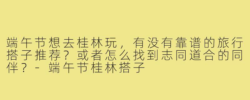 端午节想去桂林玩,有没有靠谱的旅行搭子推荐?或者怎么找到志同道合的同伴?-端午节桂林搭子