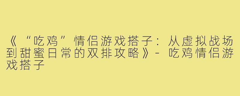 《“吃鸡”情侣游戏搭子：从虚拟战场到甜蜜日常的双排攻略》-吃鸡情侣游戏搭子