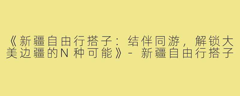 《新疆自由行搭子：结伴同游，解锁大美边疆的N种可能》-新疆自由行搭子