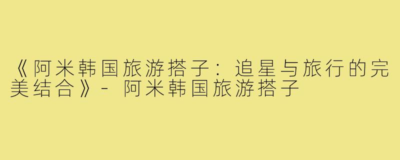 《阿米韩国旅游搭子:追星与旅行的完美结合》-阿米韩国旅游搭子