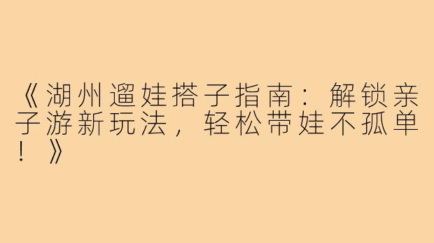 《湖州遛娃搭子指南：解锁亲子游新玩法，轻松带娃不孤单！》