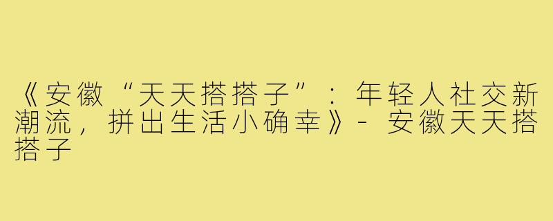 《安徽“天天搭搭子”：年轻人社交新潮流，拼出生活小确幸》-安徽天天搭搭子