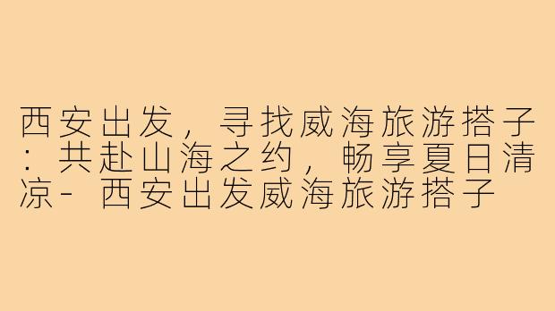 西安出发，寻找威海旅游搭子：共赴山海之约，畅享夏日清凉-西安出发威海旅游搭子