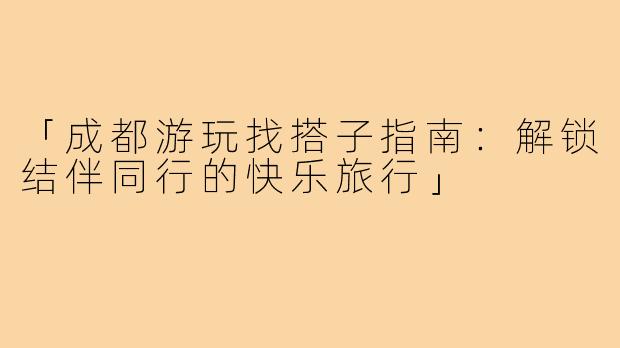 「成都游玩找搭子指南：解锁结伴同行的快乐旅行」