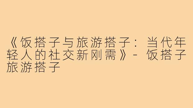 《饭搭子与旅游搭子:当代年轻人的社交新刚需》-饭搭子旅游搭子