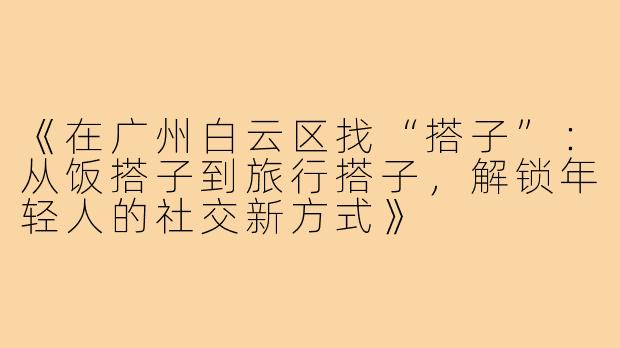 《在广州白云区找“搭子”:从饭搭子到旅行搭子,解锁年轻人的社交新方式》
