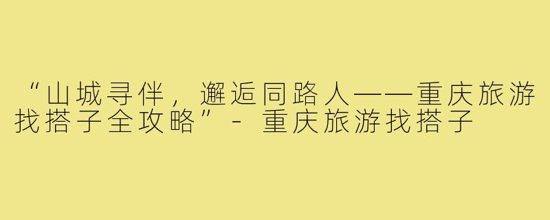 “山城寻伴,邂逅同路人——重庆旅游找搭子全攻略”-重庆旅游找搭子