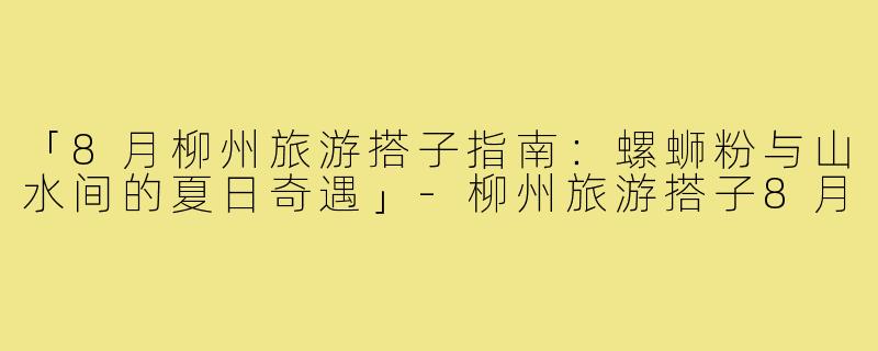 「8月柳州旅游搭子指南：螺蛳粉与山水间的夏日奇遇」-柳州旅游搭子8月