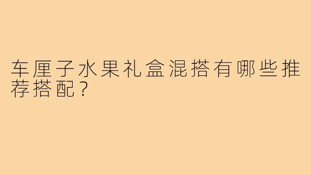 车厘子水果礼盒混搭有哪些推荐搭配？
