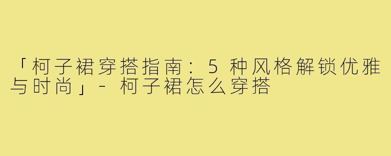 「柯子裙穿搭指南:5种风格解锁优雅与时尚」-柯子裙怎么穿搭