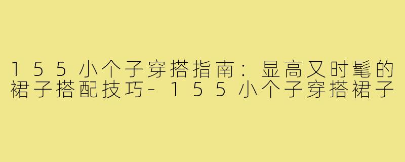155小个子穿搭指南：显高又时髦的裙子搭配技巧-155小个子穿搭裙子