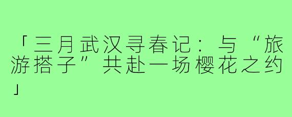 「三月武汉寻春记：与“旅游搭子”共赴一场樱花之约」