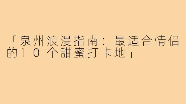 「泉州浪漫指南：最适合情侣的10个甜蜜打卡地」